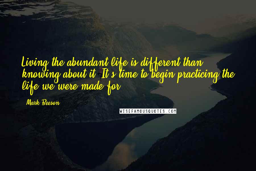 Mark Beeson Quotes: Living the abundant life is different than knowing about it. It's time to begin practicing the life we were made for.