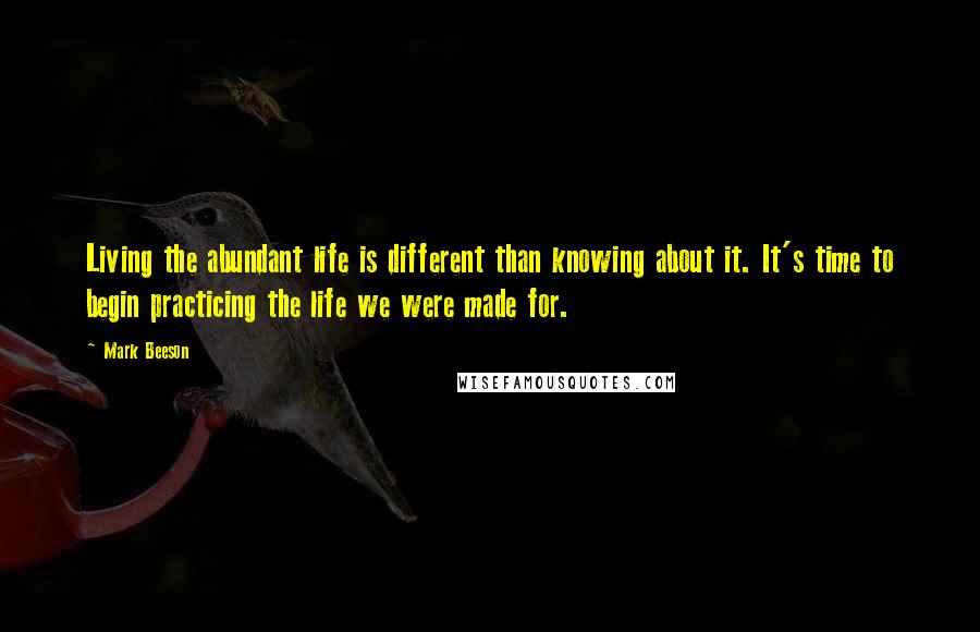 Mark Beeson Quotes: Living the abundant life is different than knowing about it. It's time to begin practicing the life we were made for.