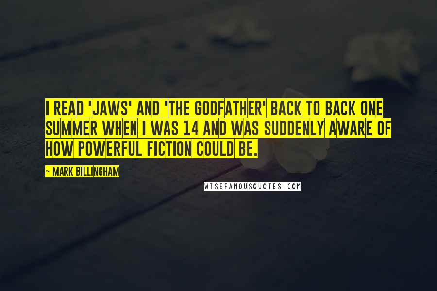 Mark Billingham Quotes: I read 'Jaws' and 'The Godfather' back to back one summer when I was 14 and was suddenly aware of how powerful fiction could be.