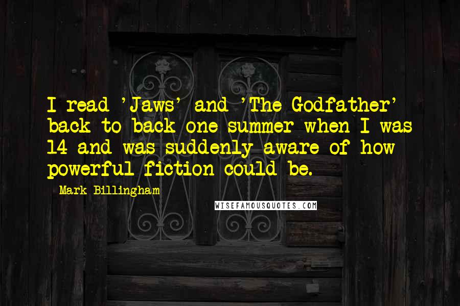 Mark Billingham Quotes: I read 'Jaws' and 'The Godfather' back to back one summer when I was 14 and was suddenly aware of how powerful fiction could be.