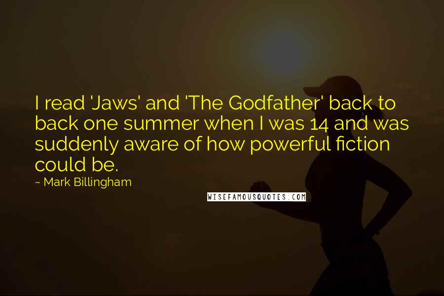 Mark Billingham Quotes: I read 'Jaws' and 'The Godfather' back to back one summer when I was 14 and was suddenly aware of how powerful fiction could be.