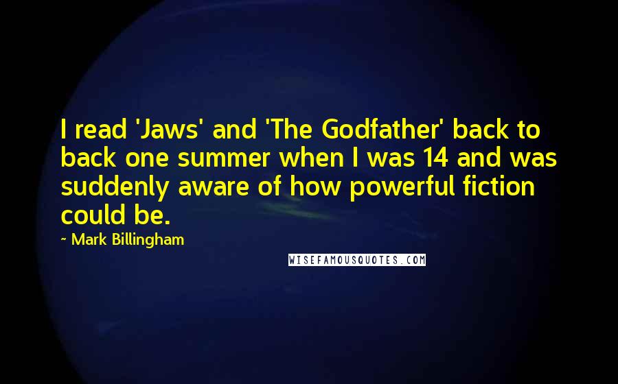 Mark Billingham Quotes: I read 'Jaws' and 'The Godfather' back to back one summer when I was 14 and was suddenly aware of how powerful fiction could be.