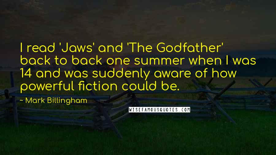 Mark Billingham Quotes: I read 'Jaws' and 'The Godfather' back to back one summer when I was 14 and was suddenly aware of how powerful fiction could be.