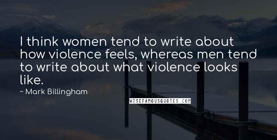 Mark Billingham Quotes: I think women tend to write about how violence feels, whereas men tend to write about what violence looks like.
