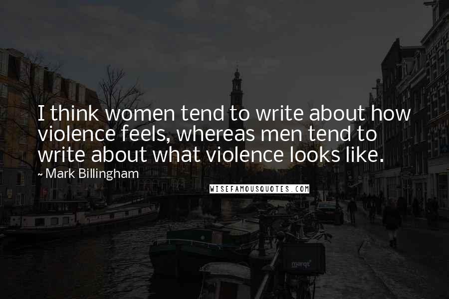 Mark Billingham Quotes: I think women tend to write about how violence feels, whereas men tend to write about what violence looks like.