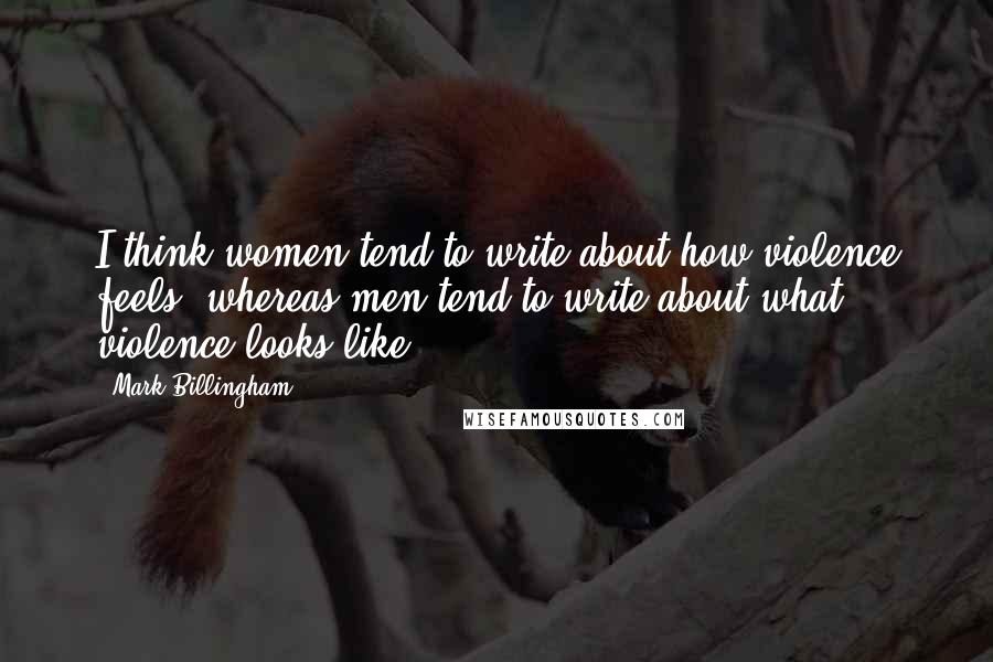 Mark Billingham Quotes: I think women tend to write about how violence feels, whereas men tend to write about what violence looks like.