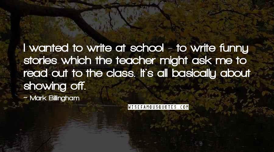 Mark Billingham Quotes: I wanted to write at school - to write funny stories which the teacher might ask me to read out to the class. It's all basically about showing off.