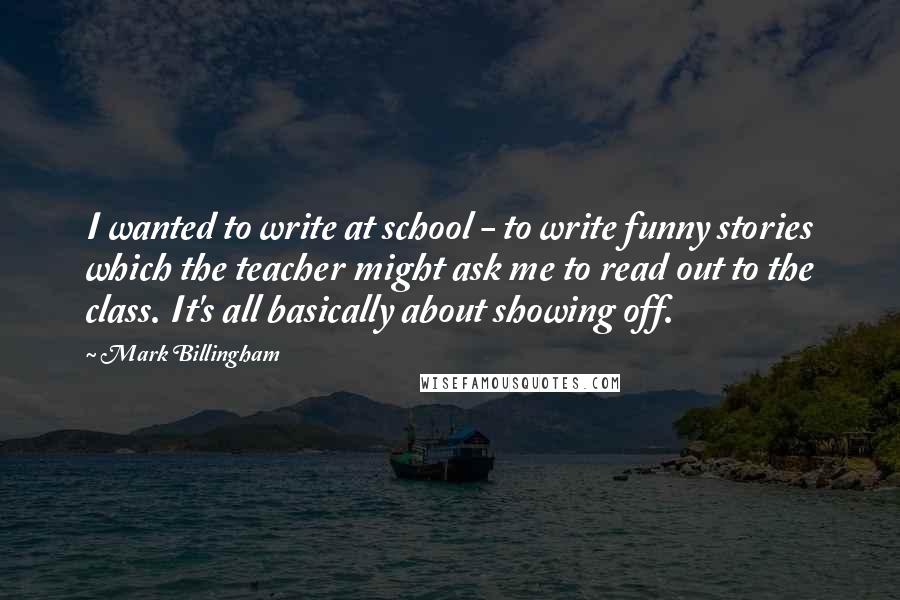 Mark Billingham Quotes: I wanted to write at school - to write funny stories which the teacher might ask me to read out to the class. It's all basically about showing off.