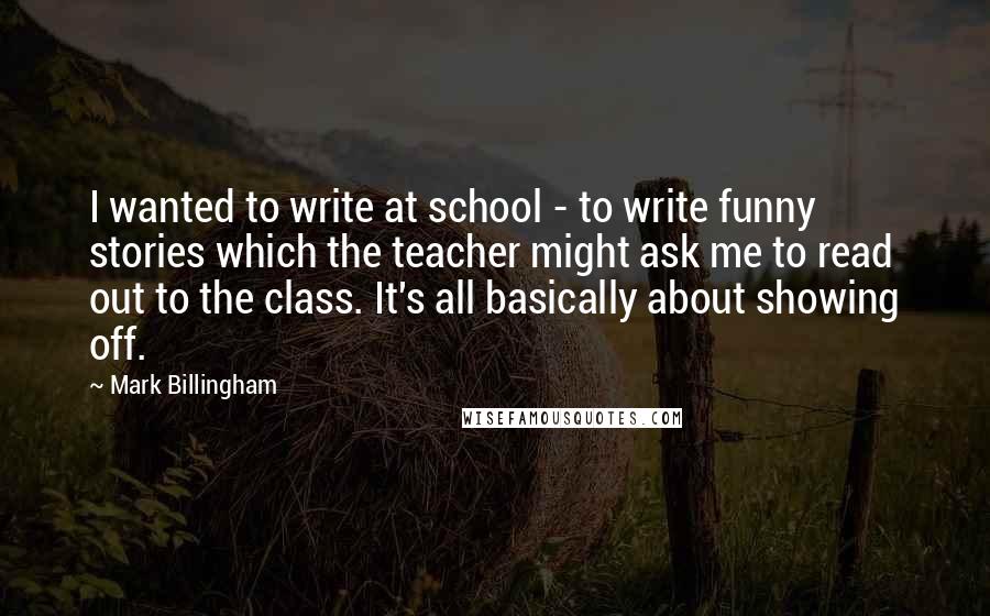 Mark Billingham Quotes: I wanted to write at school - to write funny stories which the teacher might ask me to read out to the class. It's all basically about showing off.