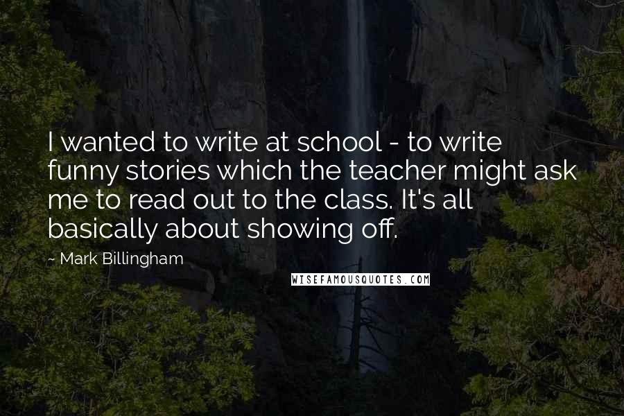 Mark Billingham Quotes: I wanted to write at school - to write funny stories which the teacher might ask me to read out to the class. It's all basically about showing off.