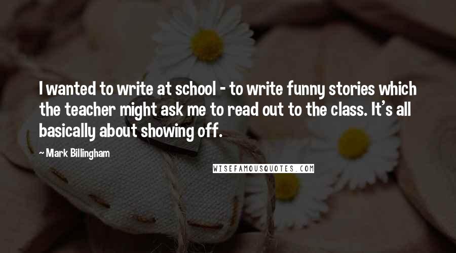 Mark Billingham Quotes: I wanted to write at school - to write funny stories which the teacher might ask me to read out to the class. It's all basically about showing off.