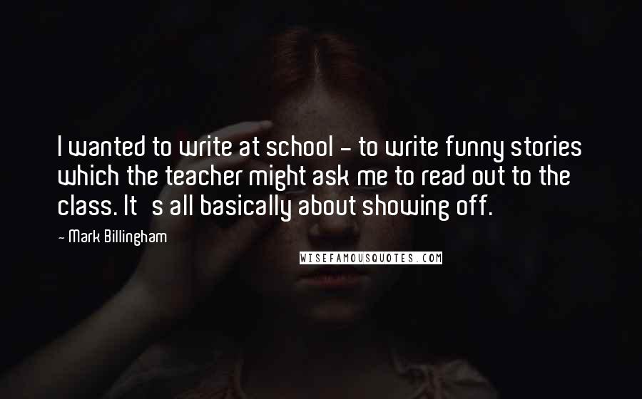 Mark Billingham Quotes: I wanted to write at school - to write funny stories which the teacher might ask me to read out to the class. It's all basically about showing off.