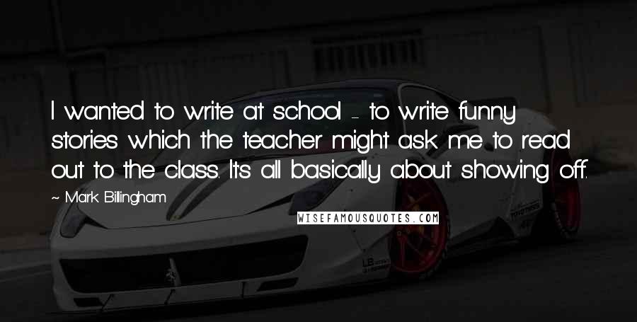 Mark Billingham Quotes: I wanted to write at school - to write funny stories which the teacher might ask me to read out to the class. It's all basically about showing off.
