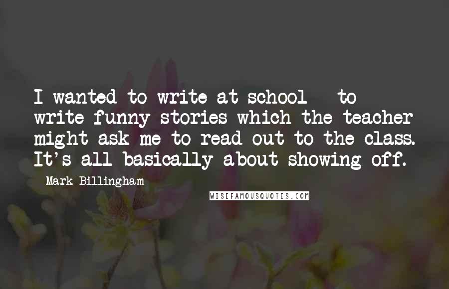 Mark Billingham Quotes: I wanted to write at school - to write funny stories which the teacher might ask me to read out to the class. It's all basically about showing off.