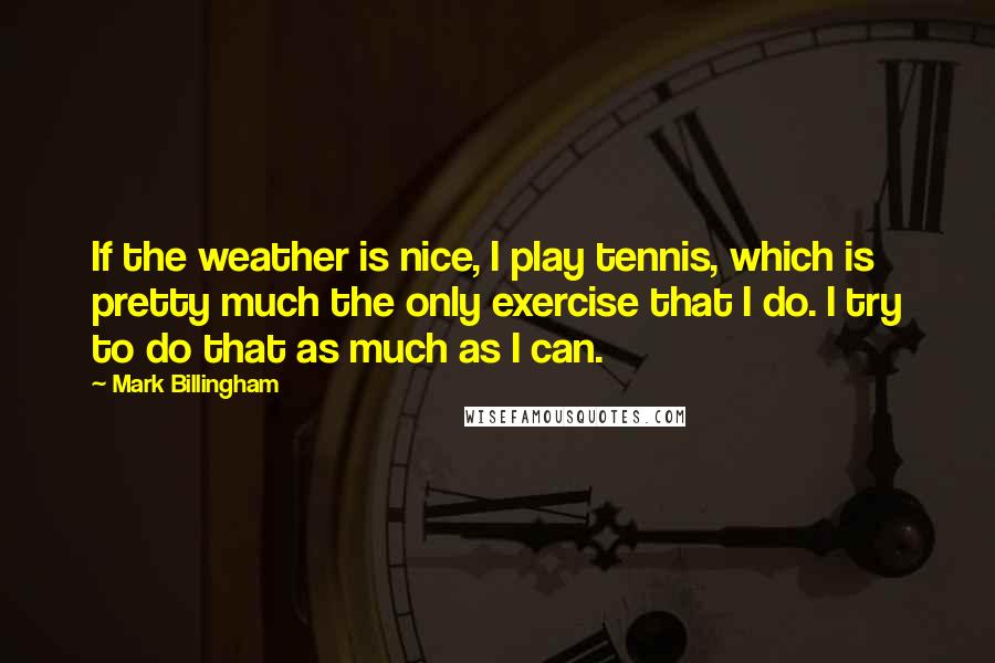 Mark Billingham Quotes: If the weather is nice, I play tennis, which is pretty much the only exercise that I do. I try to do that as much as I can.