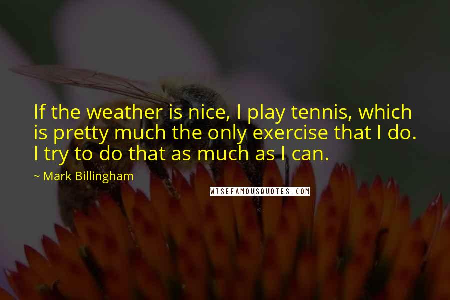 Mark Billingham Quotes: If the weather is nice, I play tennis, which is pretty much the only exercise that I do. I try to do that as much as I can.