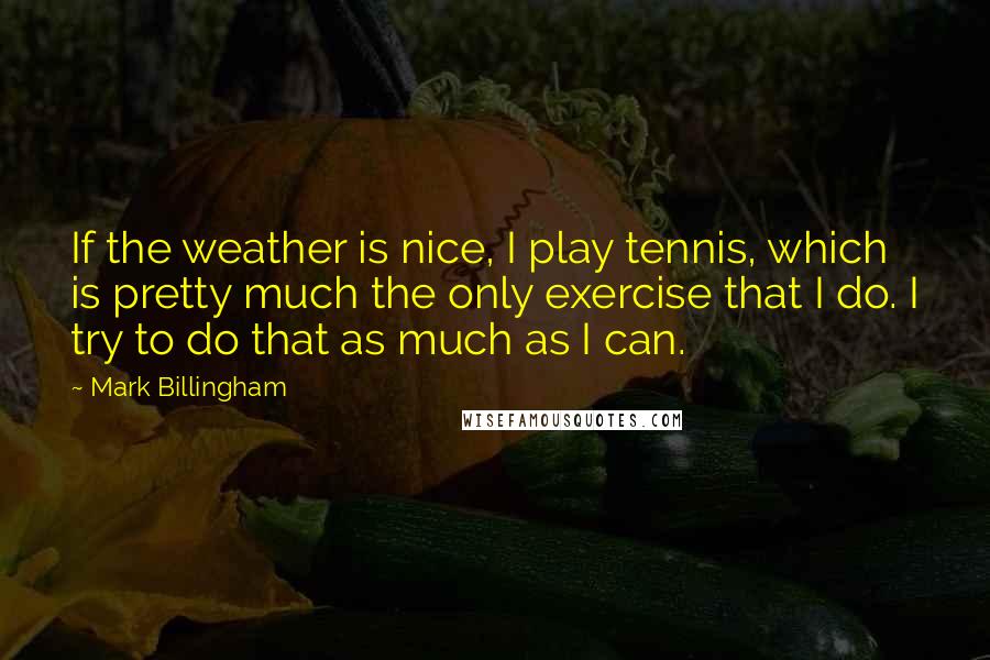 Mark Billingham Quotes: If the weather is nice, I play tennis, which is pretty much the only exercise that I do. I try to do that as much as I can.