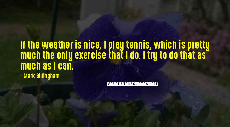Mark Billingham Quotes: If the weather is nice, I play tennis, which is pretty much the only exercise that I do. I try to do that as much as I can.