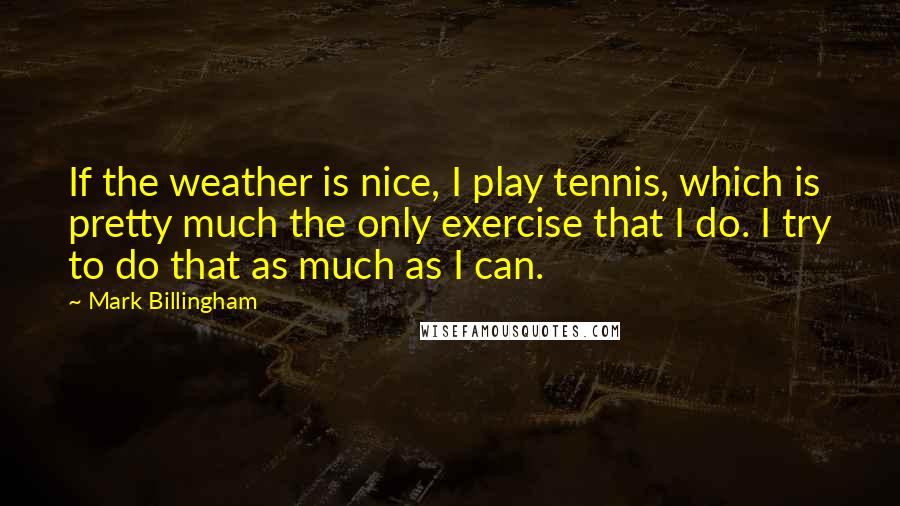 Mark Billingham Quotes: If the weather is nice, I play tennis, which is pretty much the only exercise that I do. I try to do that as much as I can.