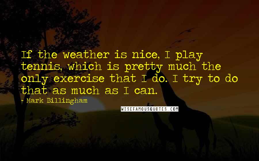 Mark Billingham Quotes: If the weather is nice, I play tennis, which is pretty much the only exercise that I do. I try to do that as much as I can.