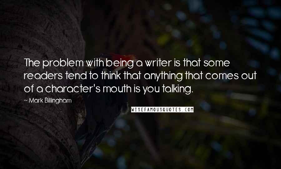 Mark Billingham Quotes: The problem with being a writer is that some readers tend to think that anything that comes out of a character's mouth is you talking.