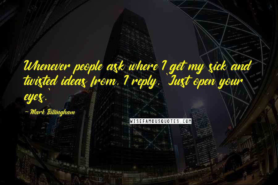 Mark Billingham Quotes: Whenever people ask where I get my sick and twisted ideas from, I reply, 'Just open your eyes.'