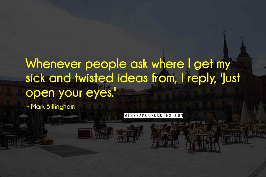 Mark Billingham Quotes: Whenever people ask where I get my sick and twisted ideas from, I reply, 'Just open your eyes.'