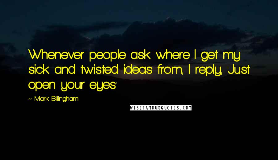 Mark Billingham Quotes: Whenever people ask where I get my sick and twisted ideas from, I reply, 'Just open your eyes.'