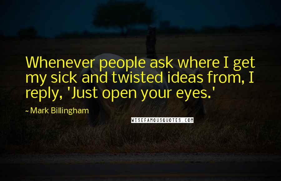 Mark Billingham Quotes: Whenever people ask where I get my sick and twisted ideas from, I reply, 'Just open your eyes.'