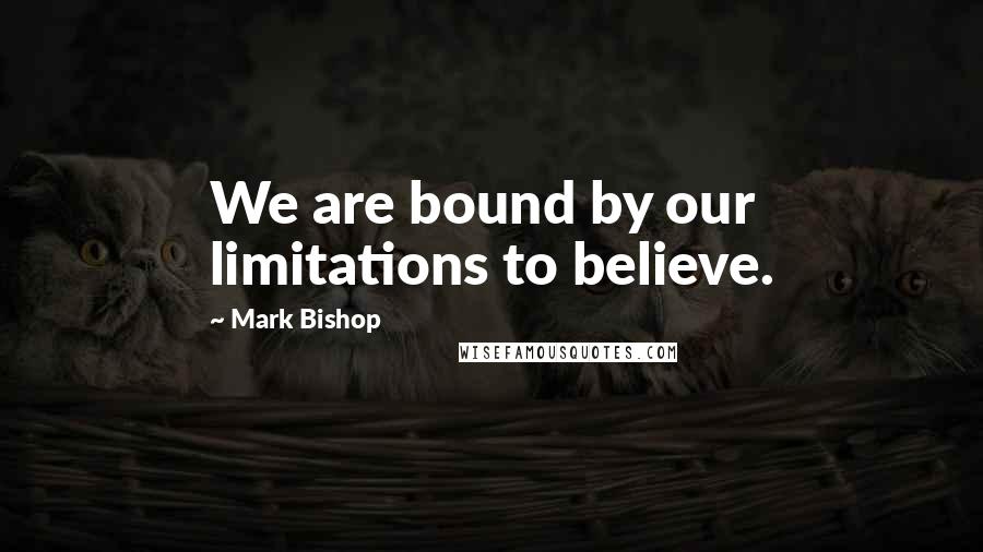 Mark Bishop Quotes: We are bound by our limitations to believe.