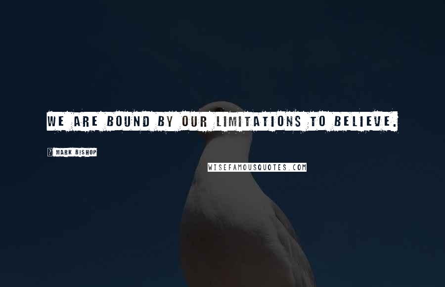 Mark Bishop Quotes: We are bound by our limitations to believe.