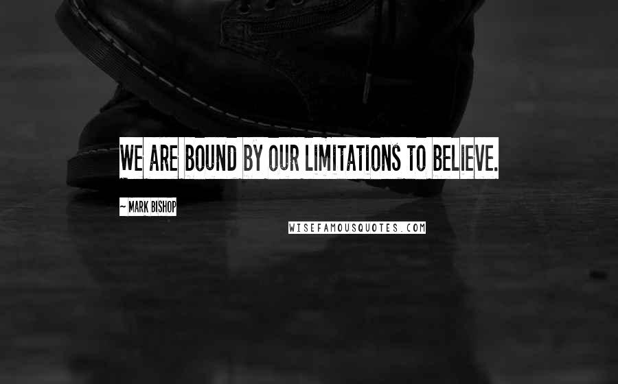 Mark Bishop Quotes: We are bound by our limitations to believe.