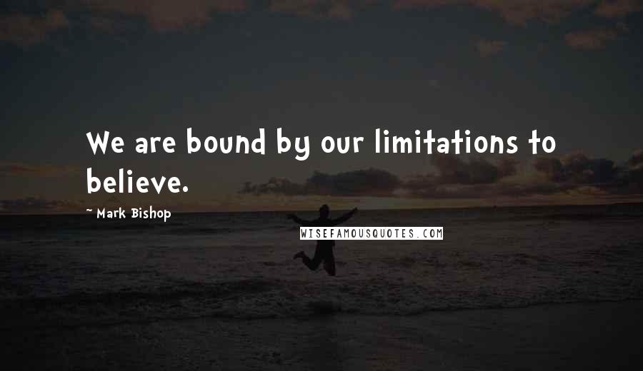 Mark Bishop Quotes: We are bound by our limitations to believe.