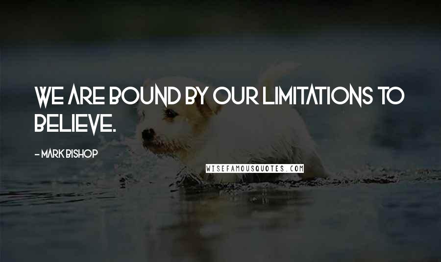 Mark Bishop Quotes: We are bound by our limitations to believe.