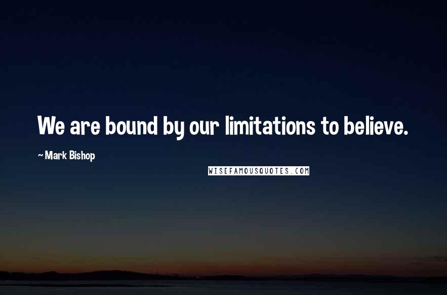 Mark Bishop Quotes: We are bound by our limitations to believe.
