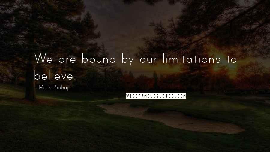 Mark Bishop Quotes: We are bound by our limitations to believe.