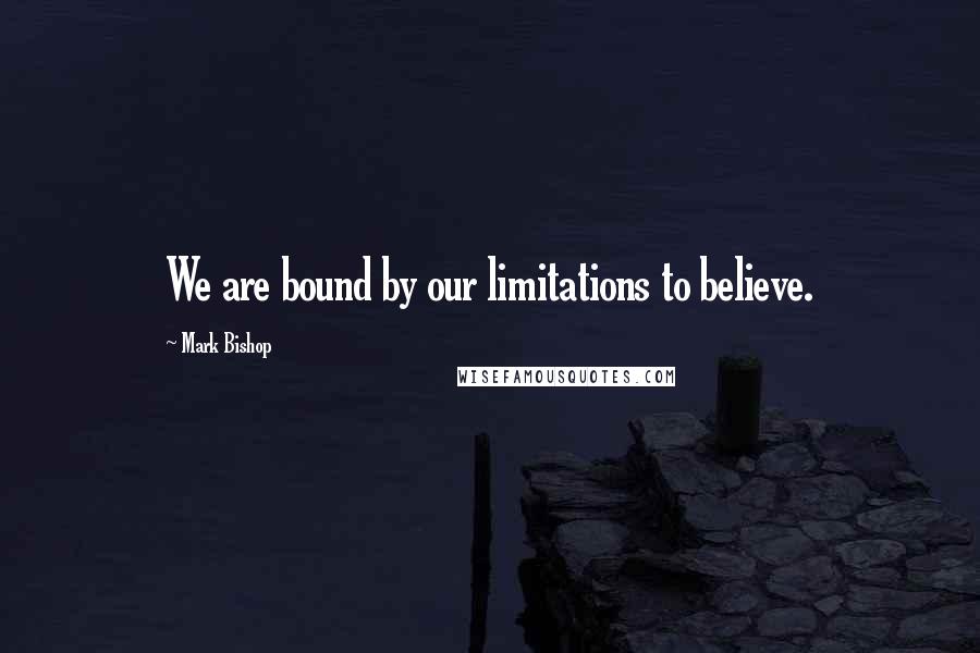 Mark Bishop Quotes: We are bound by our limitations to believe.