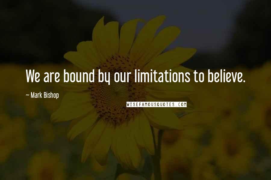 Mark Bishop Quotes: We are bound by our limitations to believe.