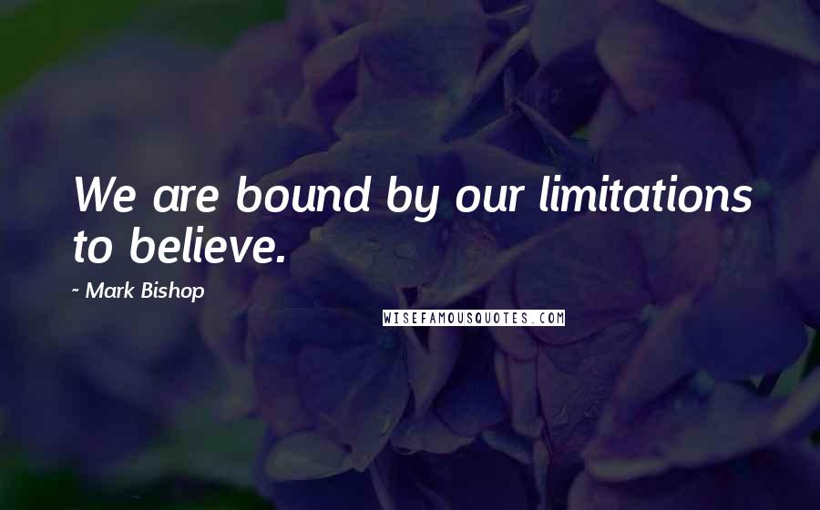 Mark Bishop Quotes: We are bound by our limitations to believe.