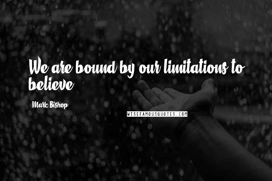 Mark Bishop Quotes: We are bound by our limitations to believe.