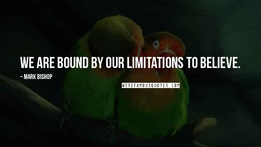 Mark Bishop Quotes: We are bound by our limitations to believe.