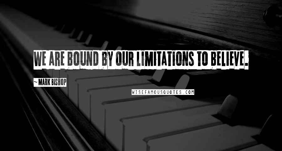 Mark Bishop Quotes: We are bound by our limitations to believe.