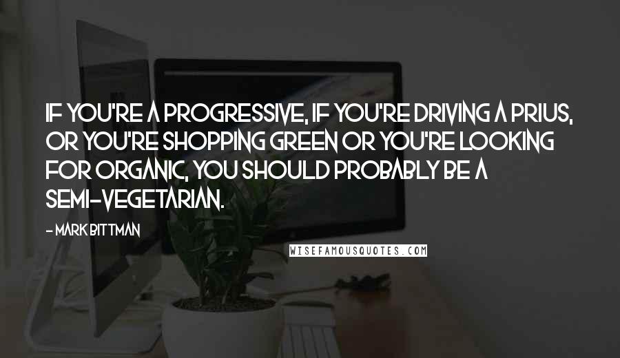 Mark Bittman Quotes: If you're a progressive, if you're driving a Prius, or you're shopping green or you're looking for organic, you should probably be a semi-vegetarian.