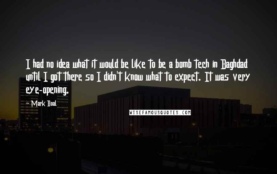 Mark Boal Quotes: I had no idea what it would be like to be a bomb tech in Baghdad until I got there so I didn't know what to expect. It was very eye-opening.