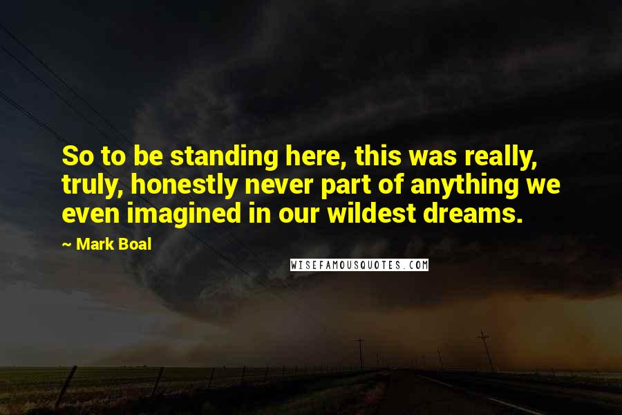 Mark Boal Quotes: So to be standing here, this was really, truly, honestly never part of anything we even imagined in our wildest dreams.