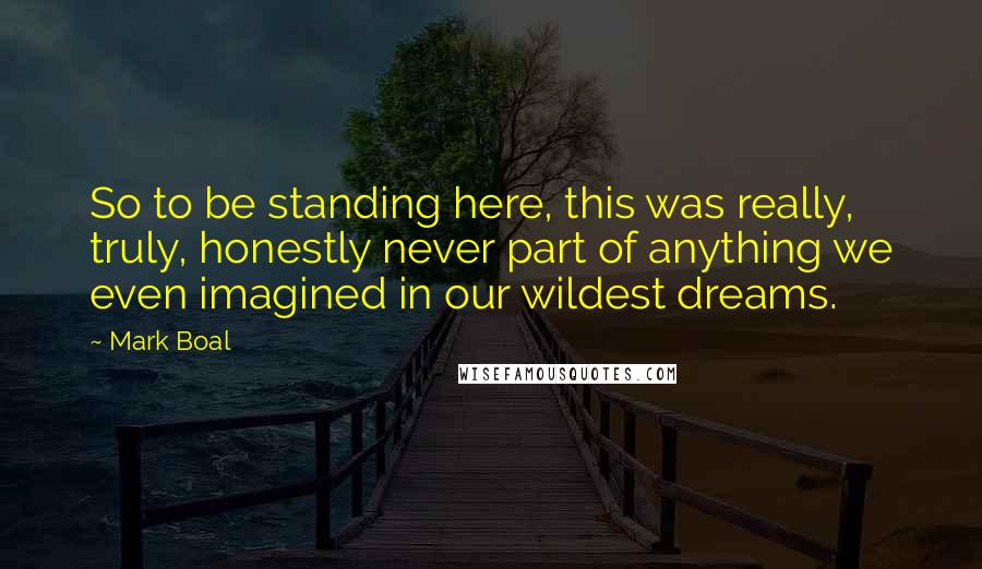 Mark Boal Quotes: So to be standing here, this was really, truly, honestly never part of anything we even imagined in our wildest dreams.