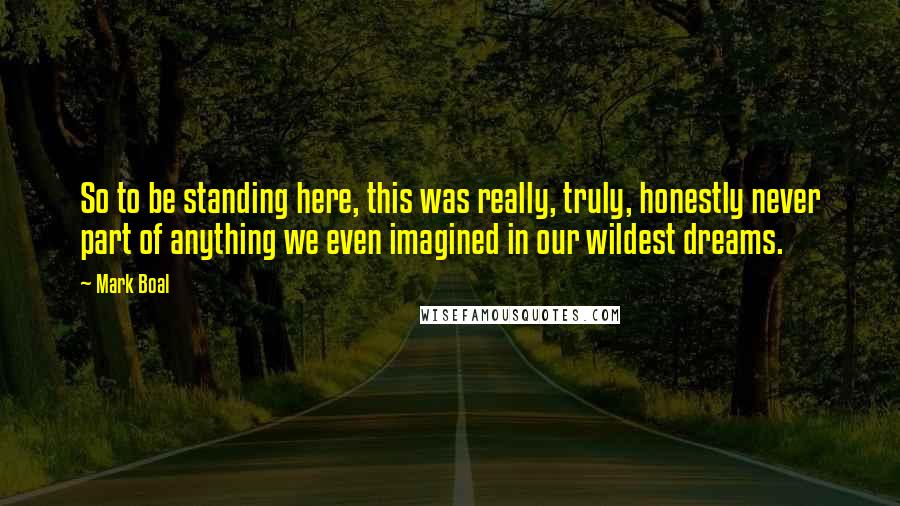 Mark Boal Quotes: So to be standing here, this was really, truly, honestly never part of anything we even imagined in our wildest dreams.