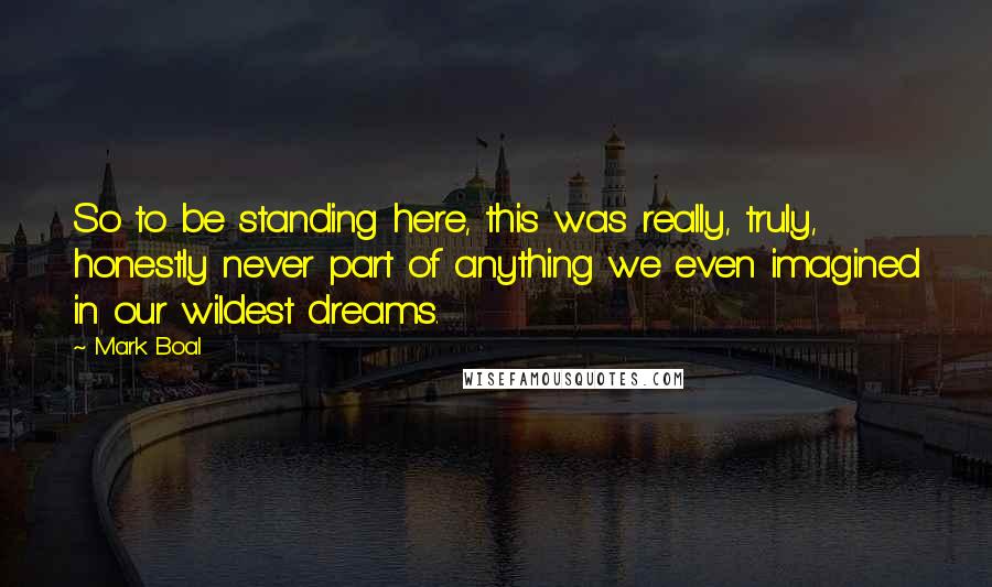 Mark Boal Quotes: So to be standing here, this was really, truly, honestly never part of anything we even imagined in our wildest dreams.