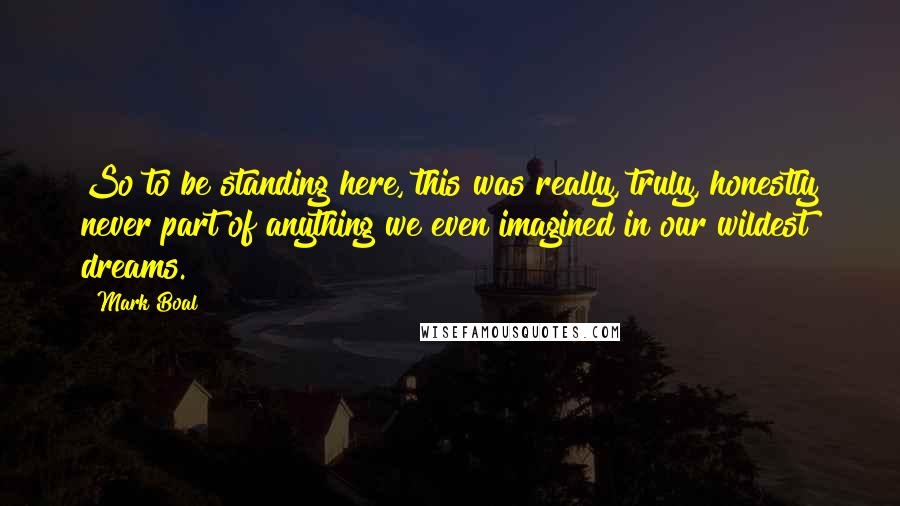 Mark Boal Quotes: So to be standing here, this was really, truly, honestly never part of anything we even imagined in our wildest dreams.