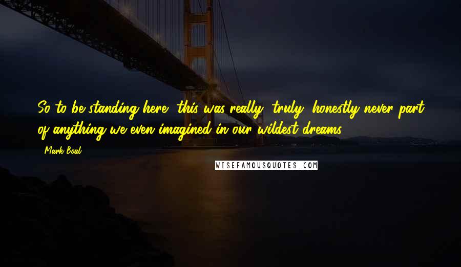 Mark Boal Quotes: So to be standing here, this was really, truly, honestly never part of anything we even imagined in our wildest dreams.